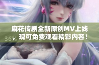 麻花传剧全新原创MV上线，现可免费观看精彩内容！