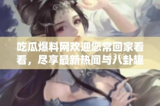 吃瓜爆料网欢迎您常回家看看，尽享最新热闻与八卦趣事！