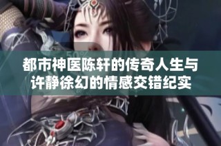 都市神医陈轩的传奇人生与许静徐幻的情感交错纪实