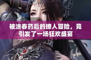 被涂春药后的撩人冒险，竟引发了一场狂欢盛宴
