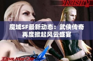 魔域SF最新动态：武侠传奇再度掀起风云盛宴