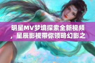 明星MV梦境探索全新视频，星辰影视带你领略幻影之美