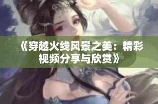 《穿越火线风景之美：精彩视频分享与欣赏》