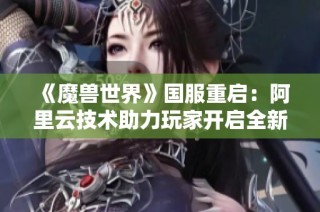 《魔兽世界》国服重启：阿里云技术助力玩家开启全新冒险时代