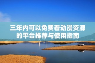 三年内可以免费看动漫资源的平台推荐与使用指南