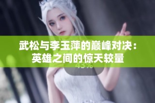 武松与李玉萍的巅峰对决：英雄之间的惊天较量