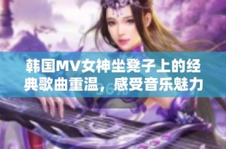 韩国MV女神坐凳子上的经典歌曲重温，感受音乐魅力