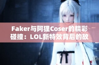 Faker与阿狸Coser的精彩碰撞：LOL新特效背后的故事揭秘