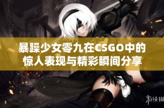 暴躁少女零九在CSGO中的惊人表现与精彩瞬间分享