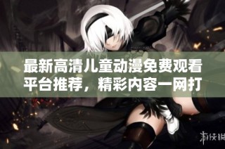 最新高清儿童动漫免费观看平台推荐，精彩内容一网打尽