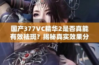 国产377VC精华2是否真能有效祛斑？揭秘真实效果分析