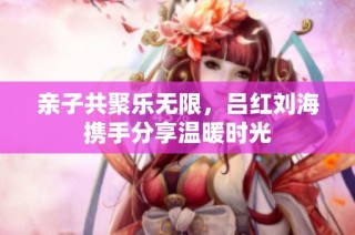 亲子共聚乐无限，吕红刘海携手分享温暖时光