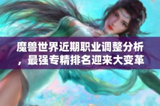 魔兽世界近期职业调整分析，最强专精排名迎来大变革