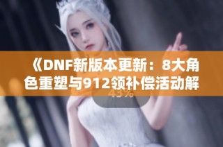 《DNF新版本更新：8大角色重塑与912领补偿活动解析》