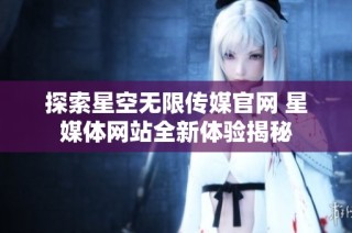 探索星空无限传媒官网 星媒体网站全新体验揭秘