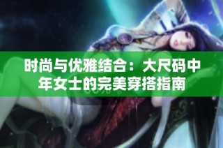 时尚与优雅结合：大尺码中年女士的完美穿搭指南