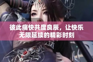 彼此痛快共度良辰，让快乐无限延续的精彩时刻