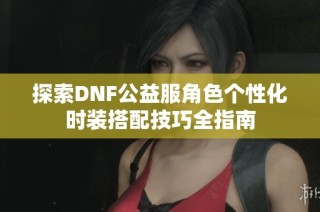 探索DNF公益服角色个性化时装搭配技巧全指南