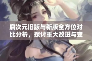 腐次元旧版与新版全方位对比分析，探讨重大改进与变化