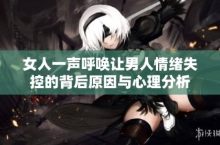 女人一声呼唤让男人情绪失控的背后原因与心理分析