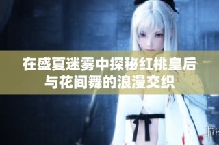 在盛夏迷雾中探秘红桃皇后与花间舞的浪漫交织