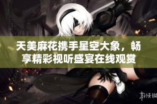天美麻花携手星空大象，畅享精彩视听盛宴在线观赏