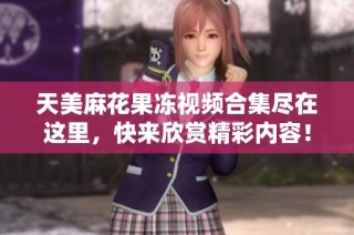 天美麻花果冻视频合集尽在这里，快来欣赏精彩内容！