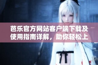 芭乐官方网站客户端下载及使用指南详解，助你轻松上手