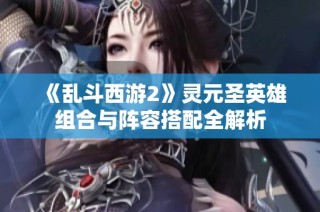 《乱斗西游2》灵元圣英雄组合与阵容搭配全解析