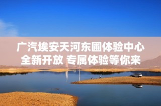 广汽埃安天河东圃体验中心全新开放 专属体验等你来享受