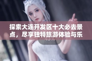 探索大连开发区十大必去景点，尽享独特旅游体验与乐趣