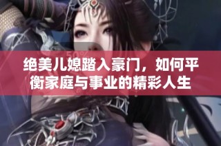绝美儿媳踏入豪门，如何平衡家庭与事业的精彩人生