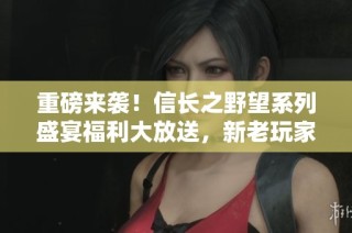 重磅来袭！信长之野望系列盛宴福利大放送，新老玩家齐享欢乐时光