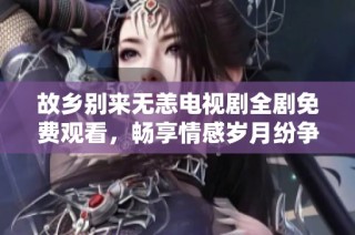故乡别来无恙电视剧全剧免费观看，畅享情感岁月纷争之旅