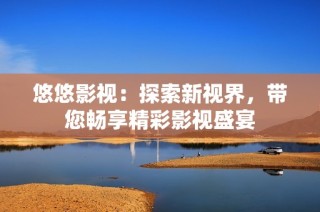 悠悠影视：探索新视界，带您畅享精彩影视盛宴