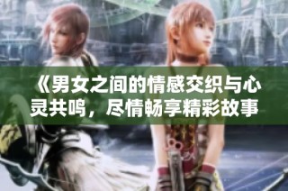 《男女之间的情感交织与心灵共鸣，尽情畅享精彩故事》