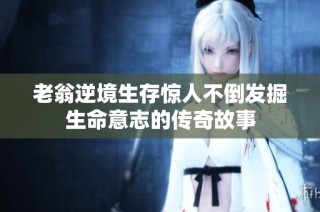 老翁逆境生存惊人不倒发掘生命意志的传奇故事