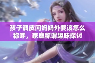 孩子调皮问妈妈外婆该怎么称呼，家庭称谓趣味探讨