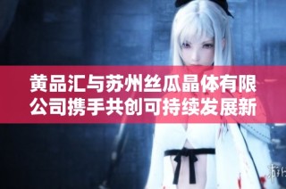 黄品汇与苏州丝瓜晶体有限公司携手共创可持续发展新纪元