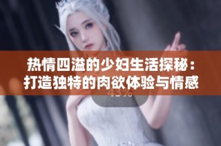 热情四溢的少妇生活探秘：打造独特的肉欲体验与情感之旅