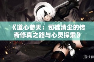 《道心参天：司徒清尘的传奇修真之路与心灵探索》