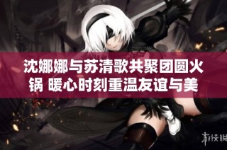 沈娜娜与苏清歌共聚团圆火锅 暖心时刻重温友谊与美食