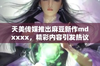 天美传媒推出麻豆新作mdxxxx，精彩内容引发热议