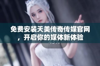 免费安装天美传奇传媒官网，开启你的媒体新体验