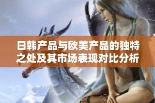 日韩产品与欧美产品的独特之处及其市场表现对比分析