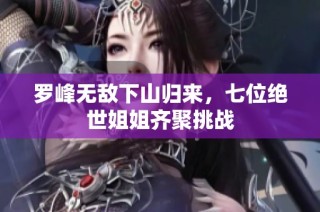 罗峰无敌下山归来，七位绝世姐姐齐聚挑战