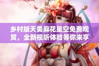 乡村版天美麻花星空免费观赏，全新视听体验等你来享受