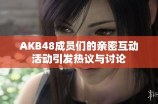 AKB48成员们的亲密互动活动引发热议与讨论