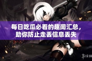 每日吃瓜必看的趣闻汇总，助你防止走丢信息丢失