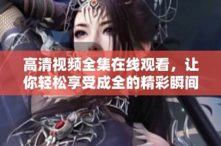 高清视频全集在线观看，让你轻松享受成全的精彩瞬间